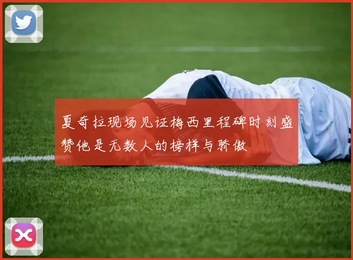 夏奇拉现场见证梅西里程碑时刻盛赞他是无数人的榜样与骄傲