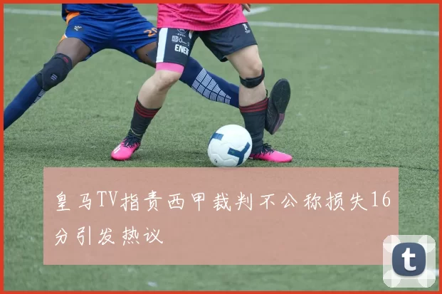 皇马TV指责西甲裁判不公称损失16分引发热议