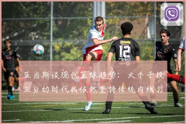 亚当斯谈现代篮球趋势：大个子投三分的时代我依然坚持传统内线打法