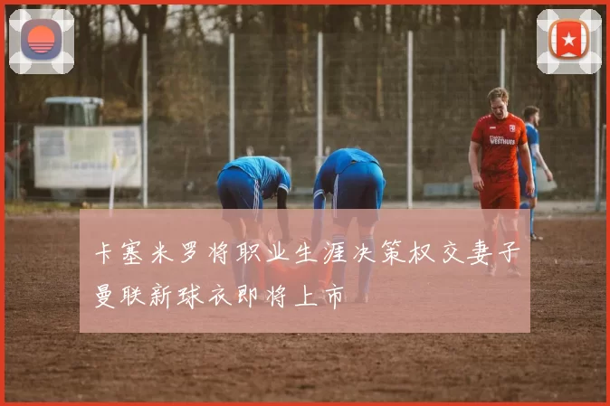 卡塞米罗将职业生涯决策权交妻子曼联新球衣即将上市
