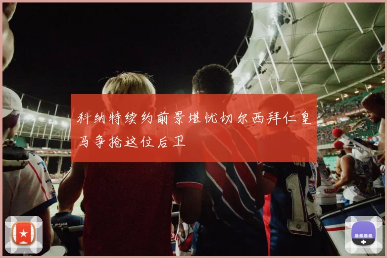 科纳特续约前景堪忧切尔西拜仁皇马争抢这位后卫