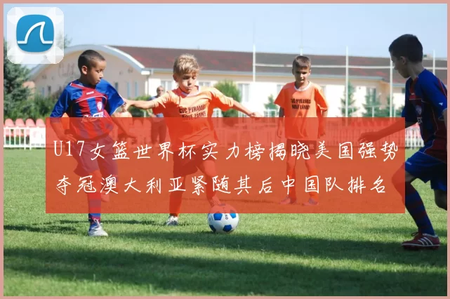 U17女篮世界杯实力榜揭晓美国强势夺冠澳大利亚紧随其后中国队排名第十