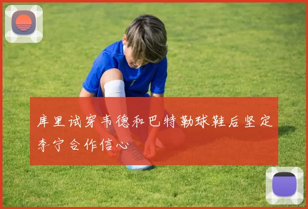 库里试穿韦德和巴特勒球鞋后坚定李宁合作信心