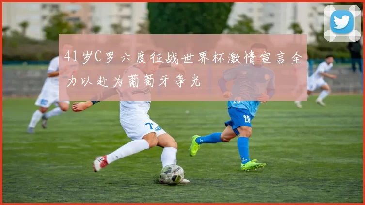 41岁C罗六度征战世界杯激情宣言全力以赴为葡萄牙争光