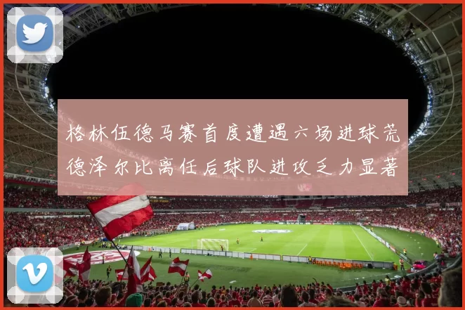 格林伍德马赛首度遭遇六场进球荒德泽尔比离任后球队进攻乏力显著