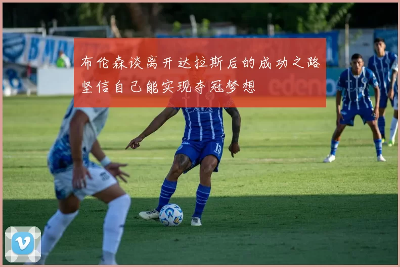 布伦森谈离开达拉斯后的成功之路坚信自己能实现夺冠梦想