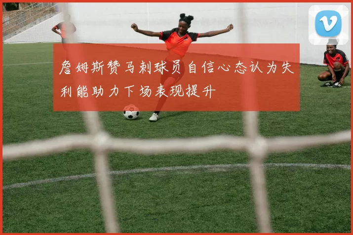詹姆斯赞马刺球员自信心态认为失利能助力下场表现提升