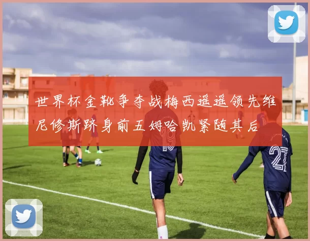 世界杯金靴争夺战梅西遥遥领先维尼修斯跻身前五姆哈凯紧随其后